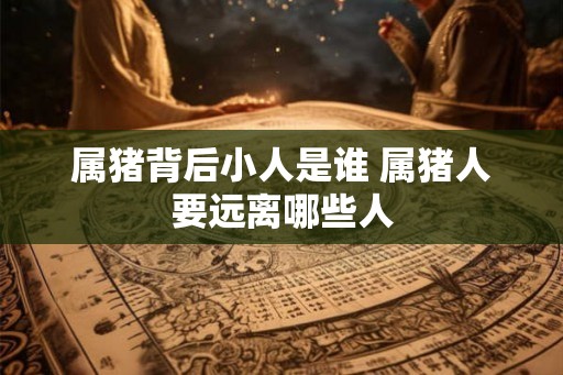 属猪背后小人是谁 属猪人要远离哪些人 属猪背后小人是谁 属猪人要远离哪些人