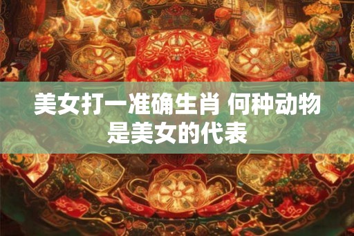 美女打一准确生肖 何种动物是美女的代表