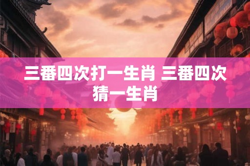 三番四次打一生肖 三番四次猜一生肖 三番四次打一生肖 三番四次猜一生肖