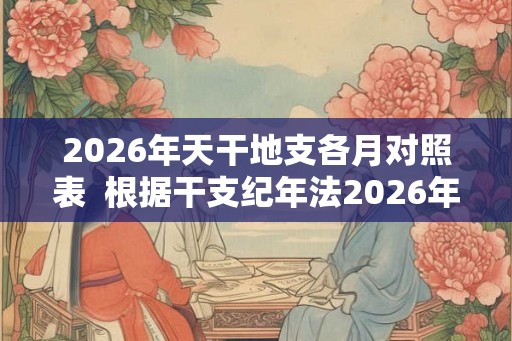 2026年天干地支各月对照表  根据干支纪年法2026年是什么年