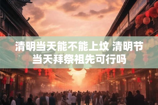 清明当天能不能上坟 清明节当天拜祭祖先可行吗