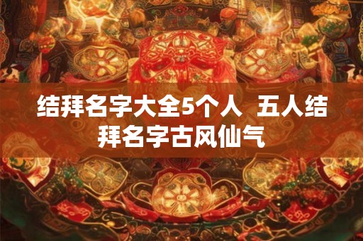 结拜名字大全5个人 五人结拜名字古风仙气 结拜名字大全5个人 五人结拜名字古风仙气