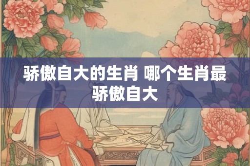 骄傲自大的生肖 哪个生肖最骄傲自大