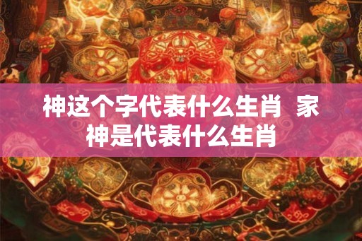 神这个字代表什么生肖  家神是代表什么生肖