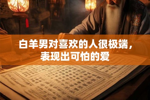 白羊男对喜欢的人很极端,表现出可怕的爱 白羊男对喜欢的人很极端,表现出可怕的爱