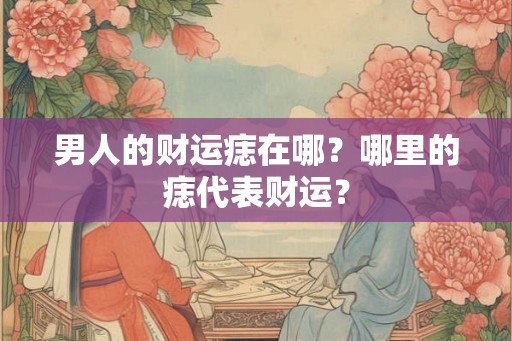男人的财运痣在哪?哪里的痣代表财运? 男人的财运痣在哪?哪里的痣代表财运?