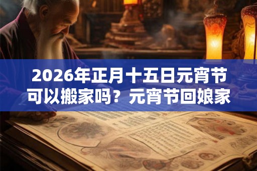 2026年正月十五日元宵节可以搬家吗？元宵节回娘家过好吗？