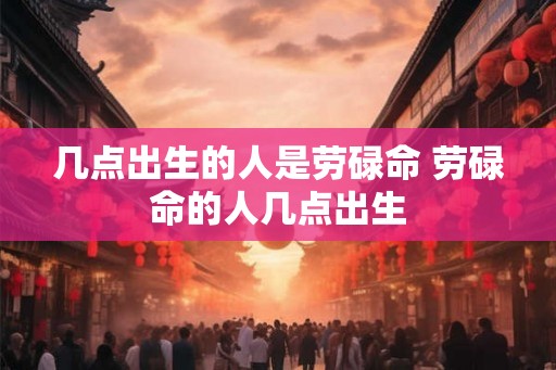 几点出生的人是劳碌命 劳碌命的人几点出生