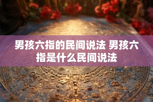 男孩六指的民间说法 男孩六指是什么民间说法