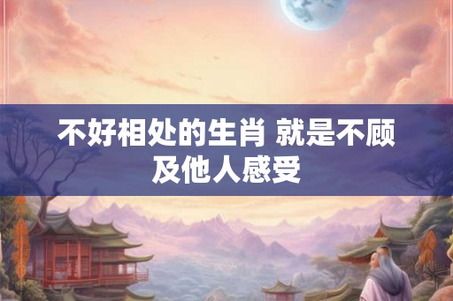 不好相处的生肖 就是不顾及他人感受
