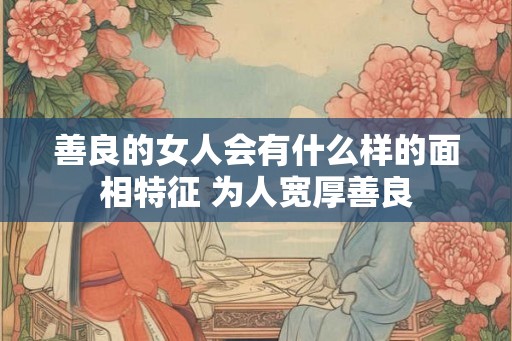 善良的女人会有什么样的面相特征 为人宽厚善良