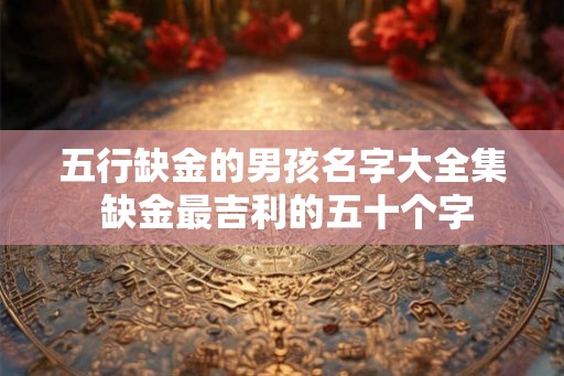 五行缺金的男孩名字大全集 缺金最吉利的五十个字 五行缺金的男孩名字大全集 缺金最吉利的五十个字