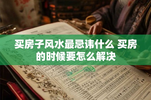 买房子风水最忌讳什么 买房的时候要怎么解决