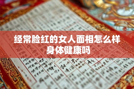 经常脸红的女人面相怎么样 身体健康吗 经常脸红的女人面相怎么样 身体健康吗