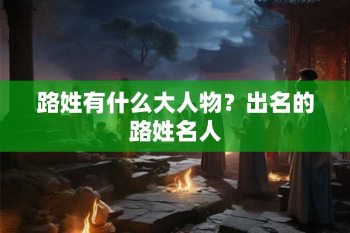 路姓有什么大人物？出名的路姓名人
