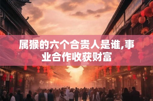 属猴的六个合贵人是谁,事业合作收获财富