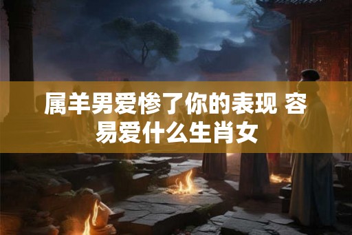属羊男爱惨了你的表现 容易爱什么生肖女