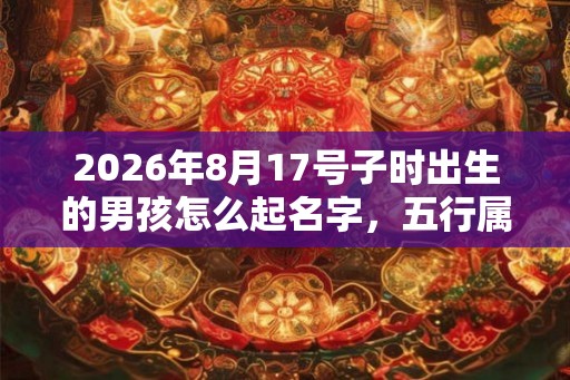2026年8月17号子时出生的男孩怎么起名字,五行属什么? 2026年8月17号子时出生的男孩怎么起名字,五行属什么?