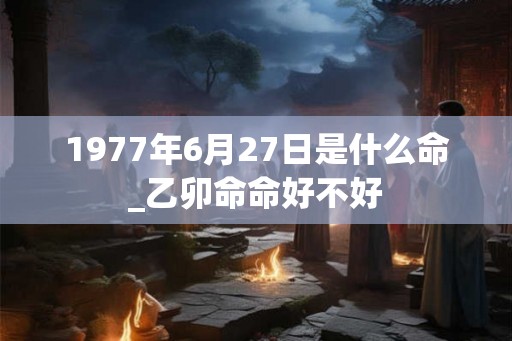1977年6月27日是什么命_乙卯命命好不好
