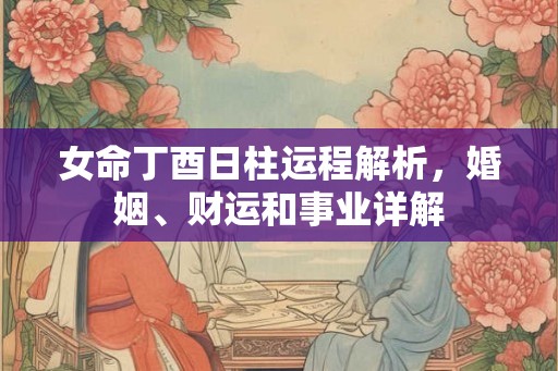 女命丁酉日柱运程解析，婚姻、财运和事业详解