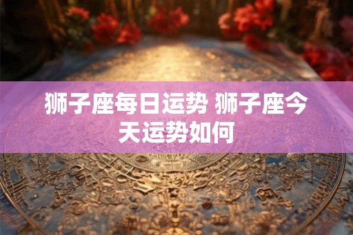狮子座每日运势 狮子座今天运势如何 狮子座每日运势 狮子座今天运势如何