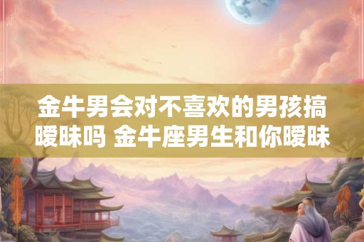 金牛男会对不喜欢的男孩搞暧昧吗 金牛座男生和你暧昧的表现 金牛男会对不喜欢的男孩搞暧昧吗 金牛座男生和你暧昧的表现