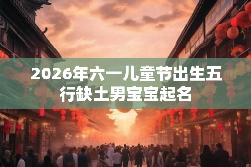 2026年六一儿童节出生五行缺土男宝宝起名