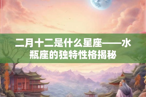 二月十二是什么星座——水瓶座的独特性格揭秘 二月十二是什么星座——水瓶座的独特性格揭秘
