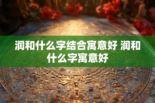 润和什么字结合寓意好 润和什么字寓意好 润和什么字结合寓意好 润和什么字寓意好