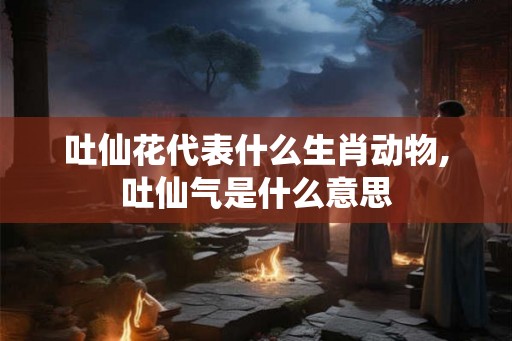 吐仙花代表什么生肖动物,吐仙气是什么意思