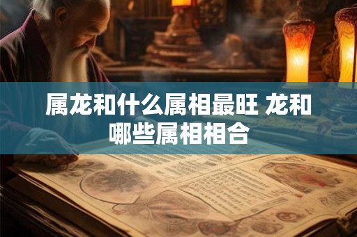 属龙和什么属相最旺 龙和哪些属相相合 属龙和什么属相最旺 龙和哪些属相相合