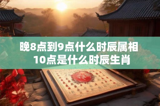 晚8点到9点什么时辰属相 10点是什么时辰生肖 晚8点到9点什么时辰属相 10点是什么时辰生肖