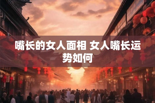 嘴长的女人面相 女人嘴长运势如何 嘴长的女人面相 女人嘴长运势如何