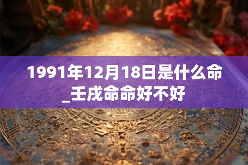 1991年12月18日是什么命_壬戌命命好不好