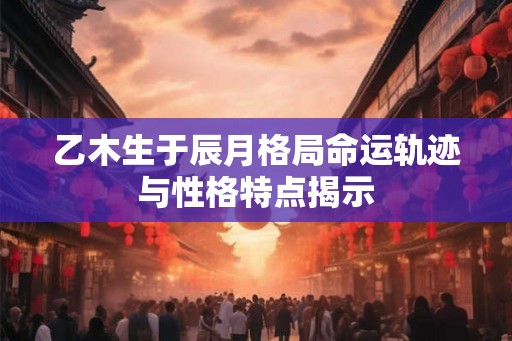 乙木生于辰月格局命运轨迹与性格特点揭示