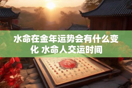 水命在金年运势会有什么变化 水命人交运时间