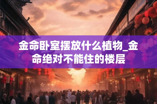 金命卧室摆放什么植物_金命绝对不能住的楼层 金命卧室摆放什么植物_金命绝对不能住的楼层