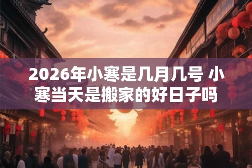 2026年小寒是几月几号 小寒当天是搬家的好日子吗