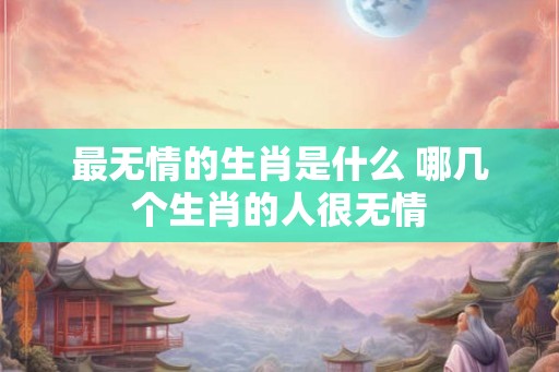 最无情的生肖是什么 哪几个生肖的人很无情 最无情的生肖是什么 哪几个生肖的人很无情