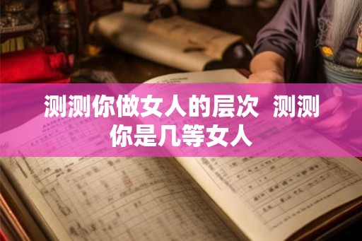 测测你做女人的层次 测测你是几等女人 测测你做女人的层次 测测你是几等女人