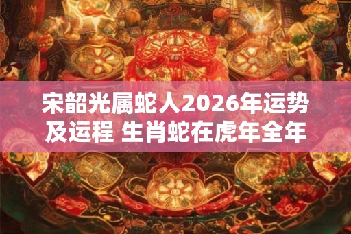 宋韶光属蛇人2026年运势及运程 生肖蛇在虎年全年每月运势如何 宋韶光属蛇人2026年运势及运程 生肖蛇在虎年全年每月运势如何