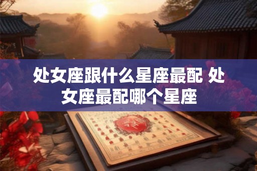 处女座跟什么星座最配 处女座最配哪个星座