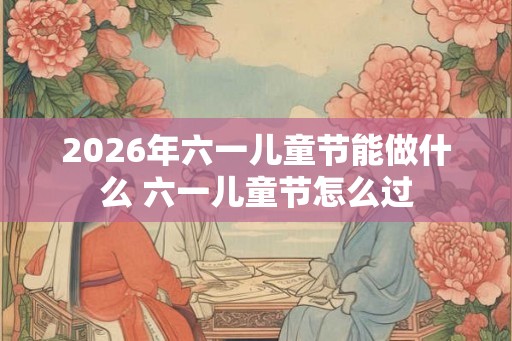 2026年六一儿童节能做什么 六一儿童节怎么过 2026年六一儿童节能做什么 六一儿童节怎么过