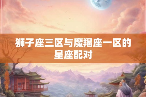 狮子座三区与魔羯座一区的星座配对