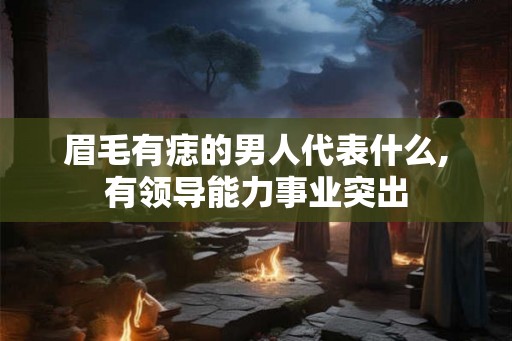 眉毛有痣的男人代表什么,有领导能力事业突出 眉毛有痣的男人代表什么,有领导能力事业突出