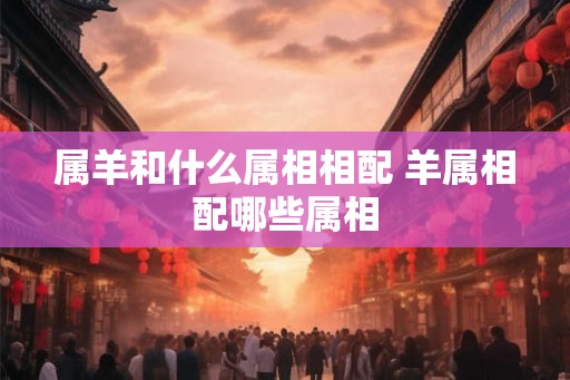 属羊和什么属相相配 羊属相配哪些属相