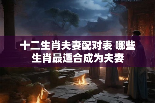 十二生肖夫妻配对表 哪些生肖最适合成为夫妻 十二生肖夫妻配对表 哪些生肖最适合成为夫妻