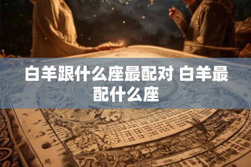 白羊跟什么座最配对 白羊最配什么座 白羊跟什么座最配对 白羊最配什么座