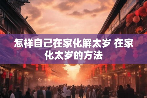 怎样自己在家化解太岁 在家化太岁的方法