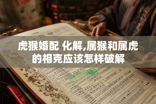 虎猴婚配 化解,属猴和属虎的相克应该怎样破解